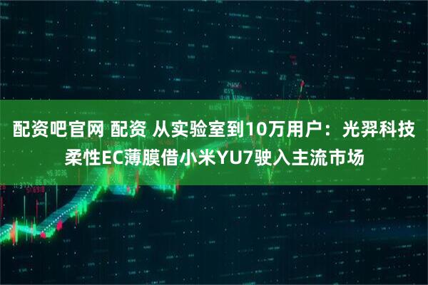 配资吧官网 配资 从实验室到10万用户：光羿科技柔性EC薄膜借小米YU7驶入主流市场
