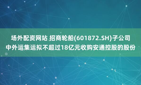 场外配资网站 招商轮船(601872.SH)子公司中外运集运拟不超过18亿元收购安通控股的股份