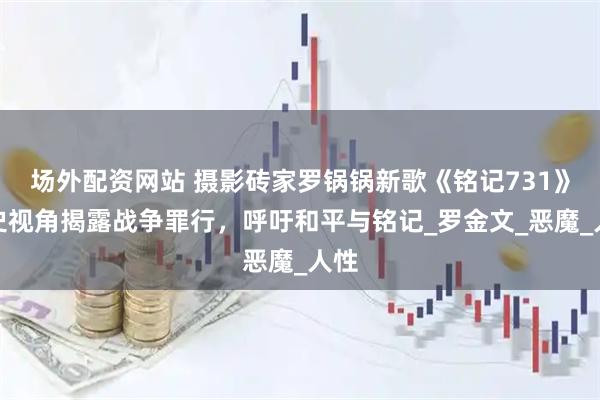 场外配资网站 摄影砖家罗锅锅新歌《铭记731》历史视角揭露战争罪行，呼吁和平与铭记_罗金文_恶魔_人性