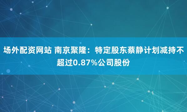 场外配资网站 南京聚隆：特定股东蔡静计划减持不超过0.87%公司股份