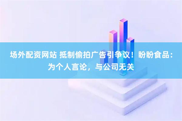 场外配资网站 抵制偷拍广告引争议！盼盼食品：为个人言论，与公司无关
