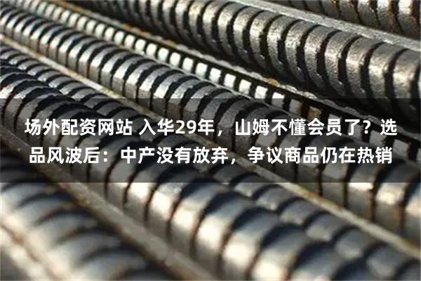 场外配资网站 入华29年，山姆不懂会员了？选品风波后：中产没有放弃，争议商品仍在热销