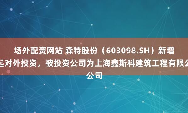 场外配资网站 森特股份（603098.SH）新增一起对外投资，被投资公司为上海鑫斯科建筑工程有限公司