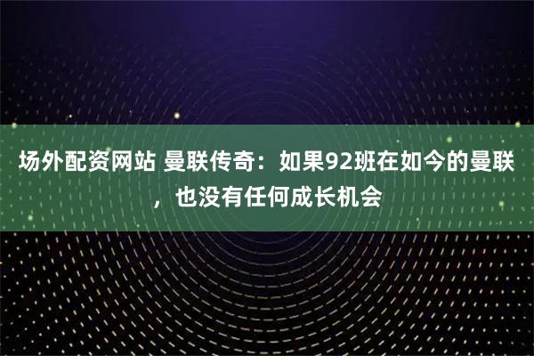场外配资网站 曼联传奇：如果92班在如今的曼联，也没有任何成长机会