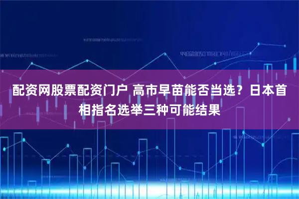 配资网股票配资门户 高市早苗能否当选？日本首相指名选举三种可能结果