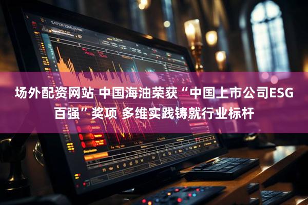 场外配资网站 中国海油荣获“中国上市公司ESG百强”奖项 多维实践铸就行业标杆