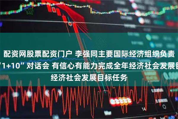 配资网股票配资门户 李强同主要国际经济组织负责人举行“1+10”对话会 有信心有能力完成全年经济社会发展目标任务