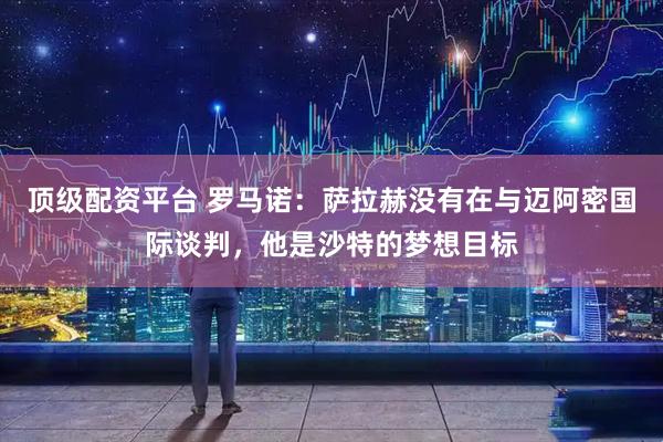 顶级配资平台 罗马诺：萨拉赫没有在与迈阿密国际谈判，他是沙特的梦想目标