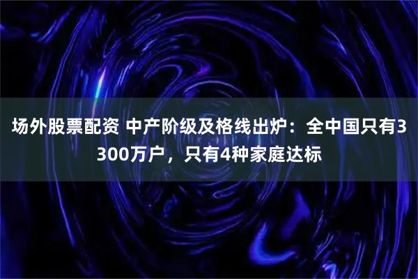 场外股票配资 中产阶级及格线出炉：全中国只有3300万户，只有4种家庭达标