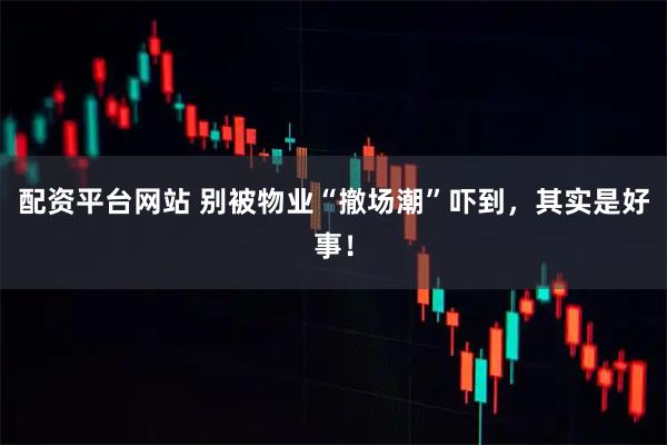 配资平台网站 别被物业“撤场潮”吓到，其实是好事！