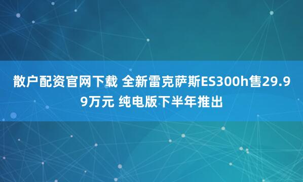 散户配资官网下载 全新雷克萨斯ES300h售29.99万元 纯电版下半年推出