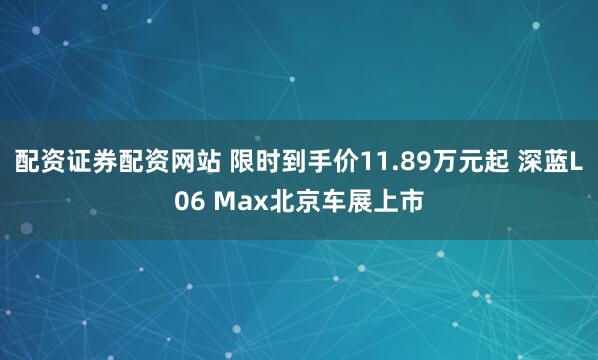 配资证券配资网站 限时到手价11.89万元起 深蓝L06 Max北京车展上市