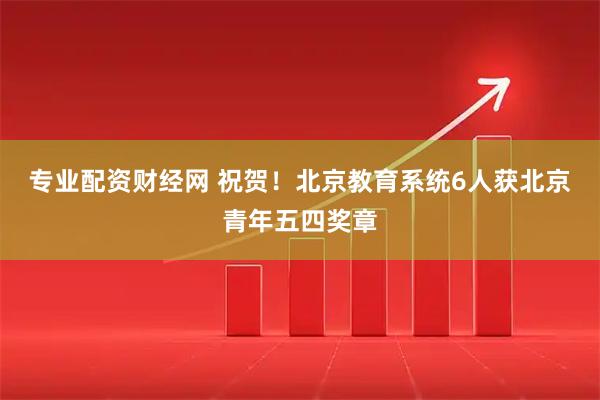 专业配资财经网 祝贺！北京教育系统6人获北京青年五四奖章